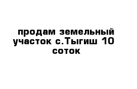 продам земельный участок с.Тыгиш 10  соток